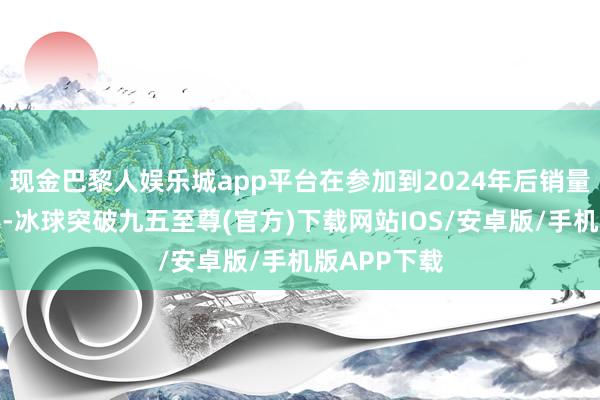 現金巴黎人娛樂城app平臺在參加到2024年后銷量降幅很昭彰-冰球突破九五至尊(官方)下載網站IOS/安卓版/手機版APP下載