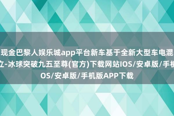 現金巴黎人娛樂城app平臺新車基于全新大型車電混專屬架構豎立-冰球突破九五至尊(官方)下載網站IOS/安卓版/手機版APP下載