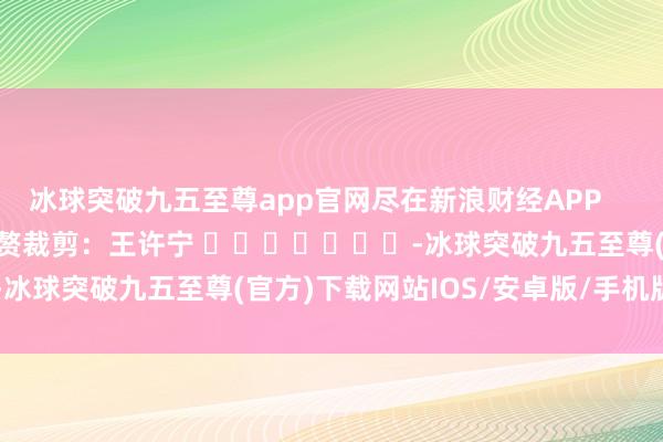 冰球突破九五至尊app官網(wǎng)盡在新浪財經(jīng)APP            						累贅裁剪：王許寧 							-冰球突破九五至尊(官方)下載網(wǎng)站IOS/安卓版/手機版APP下載