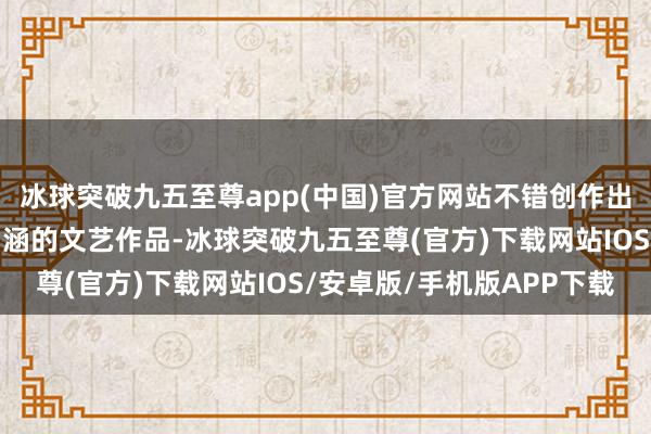 冰球突破九五至尊app(中國)官方網(wǎng)站不錯創(chuàng)作出很多具有歷史和文化內(nèi)涵的文藝作品-冰球突破九五至尊(官方)下載網(wǎng)站IOS/安卓版/手機版APP下載