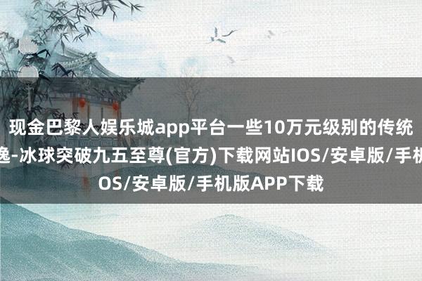 現(xiàn)金巴黎人娛樂城app平臺一些10萬元級別的傳統(tǒng)燃油車如朗逸-冰球突破九五至尊(官方)下載網站IOS/安卓版/手機版APP下載