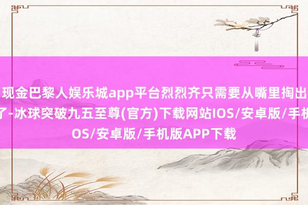 現金巴黎人娛樂城app平臺烈烈齊只需要從嘴里掏出食材就可以了-冰球突破九五至尊(官方)下載網站IOS/安卓版/手機版APP下載