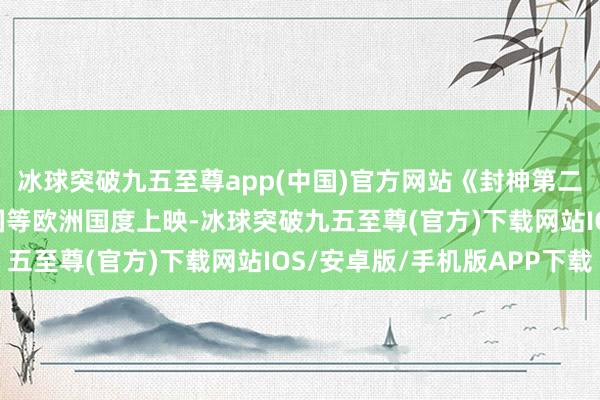 冰球突破九五至尊app(中國)官方網站《封神第二部: 戰火西岐》在英國等歐洲國度上映-冰球突破九五至尊(官方)下載網站IOS/安卓版/手機版APP下載