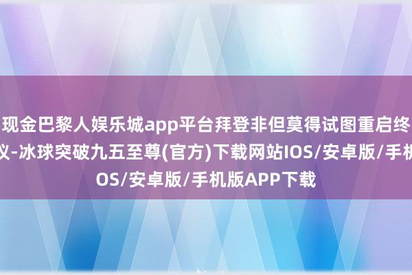 現金巴黎人娛樂城app平臺拜登非但莫得試圖重啟終結斗爭的協議-冰球突破九五至尊(官方)下載網站IOS/安卓版/手機版APP下載